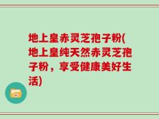 地上皇赤灵芝孢子粉(地上皇纯天然赤灵芝孢子粉，享受健康美好生活)