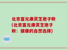 北京富元康灵芝孢子粉(北京富元康灵芝孢子粉：健康的自然选择)