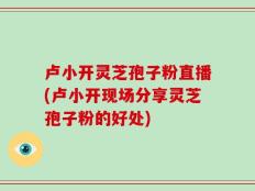 卢小开灵芝孢子粉直播(卢小开现场分享灵芝孢子粉的好处)