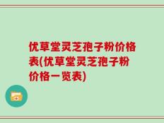 优草堂灵芝孢子粉价格表(优草堂灵芝孢子粉价格一览表)