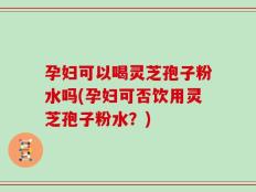 孕妇可以喝灵芝孢子粉水吗(孕妇可否饮用灵芝孢子粉水？)