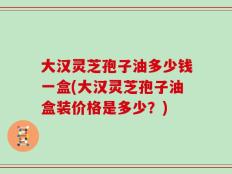 大汉灵芝孢子油多少钱一盒(大汉灵芝孢子油盒装价格是多少？)