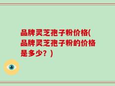 品牌灵芝孢子粉价格(品牌灵芝孢子粉的价格是多少？)