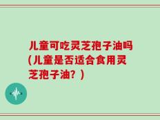 儿童可吃灵芝孢子油吗(儿童是否适合食用灵芝孢子油？)