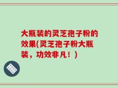 大瓶装的灵芝孢子粉的效果(灵芝孢子粉大瓶装，功效非凡！)