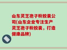 山东灵芝孢子粉胶囊公司(山东企业专注生产灵芝孢子粉胶囊，打造健康品牌)