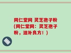 同仁堂网 灵芝孢子粉(同仁堂网：灵芝孢子粉，滋补良方！)