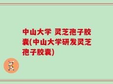 中山大学 灵芝孢子胶囊(中山大学研发灵芝孢子胶囊)
