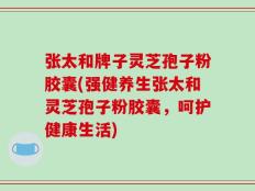 张太和牌子灵芝孢子粉胶囊(强健养生张太和灵芝孢子粉胶囊，呵护健康生活)
