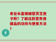 老谷头富硒破壁灵芝孢子粉？了解这款营养保健品的功效与使用方法？