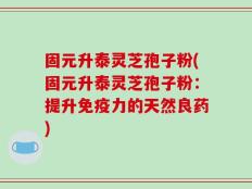 固元升泰灵芝孢子粉(固元升泰灵芝孢子粉：提升免疫力的天然良药)
