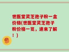 世医堂灵芝孢子粉一盒价格(世医堂灵芝孢子粉价格一览，速来了解！)