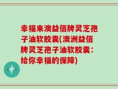 幸福来澳益佰牌灵芝孢子油软胶囊(澳洲益佰牌灵芝孢子油软胶囊：给你幸福的保障)