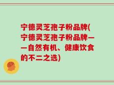 宁德灵芝孢子粉品牌(宁德灵芝孢子粉品牌——自然有机、健康饮食的不二之选)