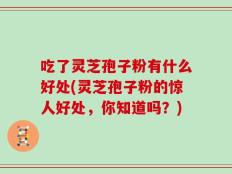 吃了灵芝孢子粉有什么好处(灵芝孢子粉的惊人好处，你知道吗？)