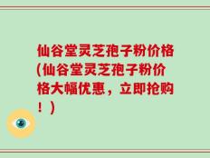 仙谷堂灵芝孢子粉价格(仙谷堂灵芝孢子粉价格大幅优惠，立即抢购！)