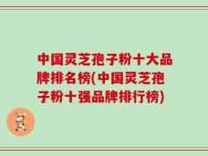 中国灵芝孢子粉十大品牌排名榜(中国灵芝孢子粉十强品牌排行榜)