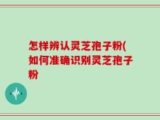 怎样辨认灵芝孢子粉(如何准确识别灵芝孢子粉