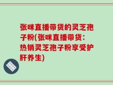 张咪直播带货的灵芝孢子粉(张咪直播带货：热销灵芝孢子粉享受护肝养生)