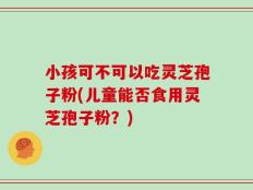 小孩可不可以吃灵芝孢子粉(儿童能否食用灵芝孢子粉？)