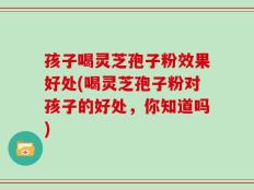 孩子喝灵芝孢子粉效果好处(喝灵芝孢子粉对孩子的好处，你知道吗)