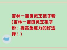 吉林一亩田灵芝孢子粉(吉林一亩田灵芝孢子粉：提高免疫力的好选择！)
