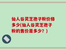 仙人谷灵芝孢子粉价格多少(仙人谷灵芝孢子粉的售价是多少？)