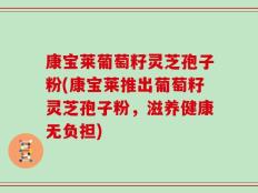 康宝莱葡萄籽灵芝孢子粉(康宝莱推出葡萄籽灵芝孢子粉，滋养健康无负担)