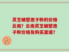 灵芝破壁孢子粉的价格云南？云南灵芝破壁孢子粉价格及购买渠道？