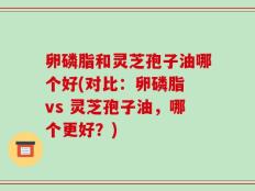 卵磷脂和灵芝孢子油哪个好(对比：卵磷脂 vs 灵芝孢子油，哪个更好？)