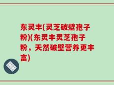 东灵丰(灵芝破壁孢子粉)(东灵丰灵芝孢子粉，天然破壁营养更丰富)