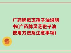 广药牌灵芝孢子油说明书(广药牌灵芝孢子油使用方法及注意事项)
