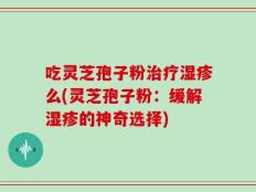 吃灵芝孢子粉治疗湿疹么(灵芝孢子粉：缓解湿疹的神奇选择)