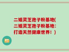 二姐灵芝孢子粉基地(二姐灵芝孢子粉基地：打造天然健康世界！)