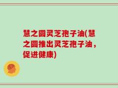 慧之圆灵芝孢子油(慧之圆推出灵芝孢子油，促进健康)