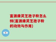 富源康灵芝孢子粉怎么样(富源康灵芝孢子粉的功效与作用)