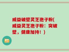 威益破壁灵芝孢子粉(威益灵芝孢子粉：突破壁，健康加持！)