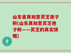 山东省真如意灵芝孢子粉(山东真如意灵芝孢子粉——灵芝的真实馈赠)