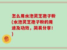 怎么用水泡灵芝孢子粉(水泡灵芝孢子粉的用途及功效，简易分享！)
