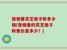 张恒春灵芝孢子粉多少钱(张恒春的灵芝孢子粉售价是多少？)