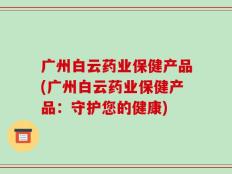 广州白云药业保健产品(广州白云药业保健产品：守护您的健康)