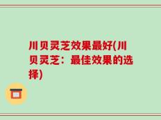 川贝灵芝效果最好(川贝灵芝：最佳效果的选择)