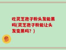 吃灵芝孢子粉头发能黑吗(灵芝孢子粉能让头发变黑吗？)
