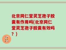 北京同仁堂灵芝孢子胶囊有作用吗(北京同仁堂灵芝孢子胶囊有效吗？)