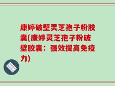 康婷破壁灵芝孢子粉胶囊(康婷灵芝孢子粉破壁胶囊：强效提高免疫力)
