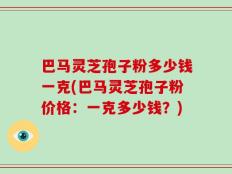 巴马灵芝孢子粉多少钱一克(巴马灵芝孢子粉价格：一克多少钱？)
