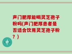 声门肥厚能喝灵芝孢子粉吗(声门肥厚患者是否适合饮用灵芝孢子粉？)