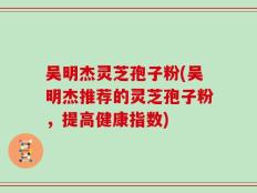 吴明杰灵芝孢子粉(吴明杰推荐的灵芝孢子粉，提高健康指数)