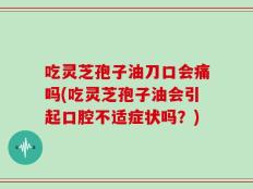 吃灵芝孢子油刀口会痛吗(吃灵芝孢子油会引起口腔不适症状吗？)