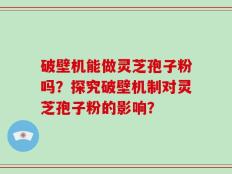 破壁机能做灵芝孢子粉吗？探究破壁机制对灵芝孢子粉的影响？